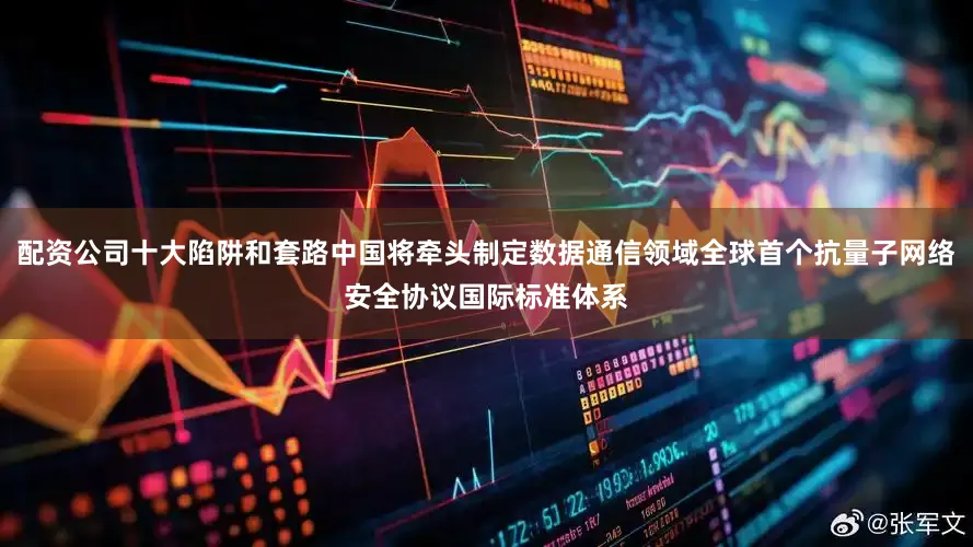 配资公司十大陷阱和套路中国将牵头制定数据通信领域全球首个抗量子网络安全协议国际标准体系