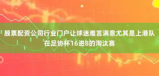 股票配资公司行业门户让球迷难言满意尤其是上港队在足协杯16进8的淘汰赛