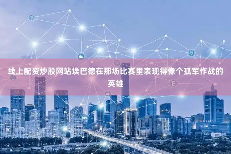 线上配资炒股网站埃巴德在那场比赛里表现得像个孤军作战的英雄