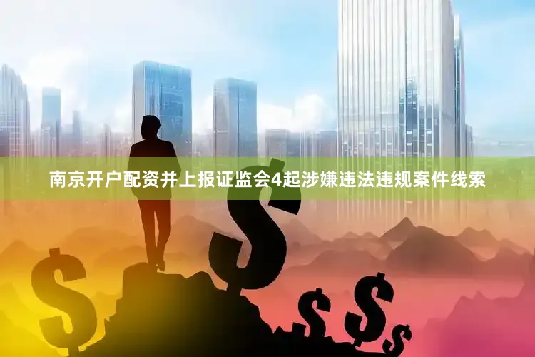 南京开户配资并上报证监会4起涉嫌违法违规案件线索