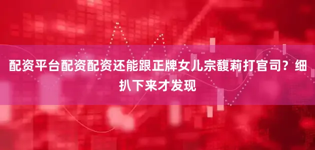 配资平台配资配资还能跟正牌女儿宗馥莉打官司？细扒下来才发现