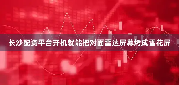 长沙配资平台开机就能把对面雷达屏幕烤成雪花屏