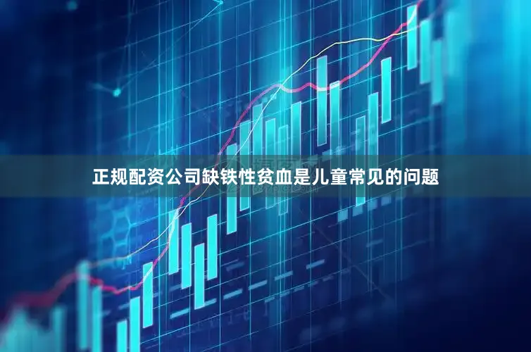 正规配资公司缺铁性贫血是儿童常见的问题