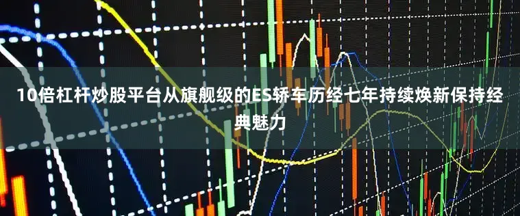 10倍杠杆炒股平台从旗舰级的ES轿车历经七年持续焕新保持经典魅力