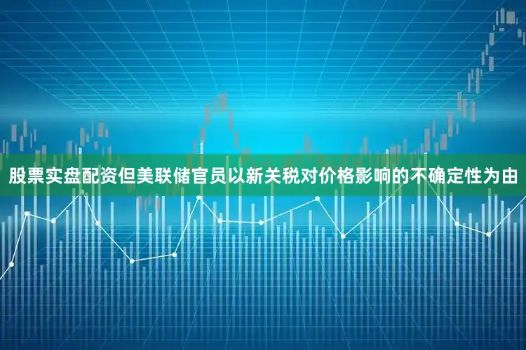 股票实盘配资但美联储官员以新关税对价格影响的不确定性为由