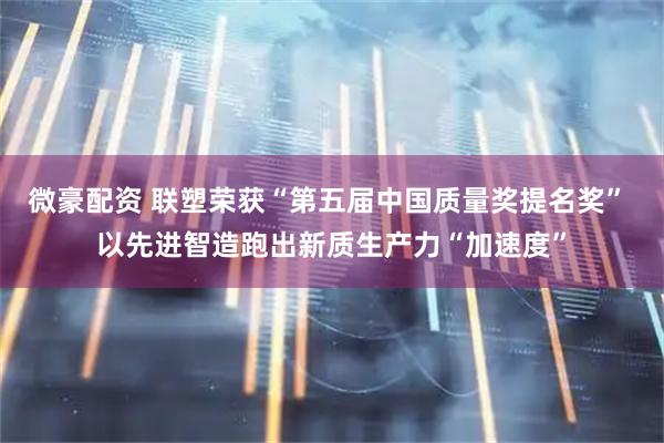 微豪配资 联塑荣获“第五届中国质量奖提名奖” 以先进智造跑出新质生产力“加速度”