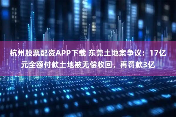 杭州股票配资APP下载 东莞土地案争议：17亿元全额付款土地被无偿收回，再罚款3亿