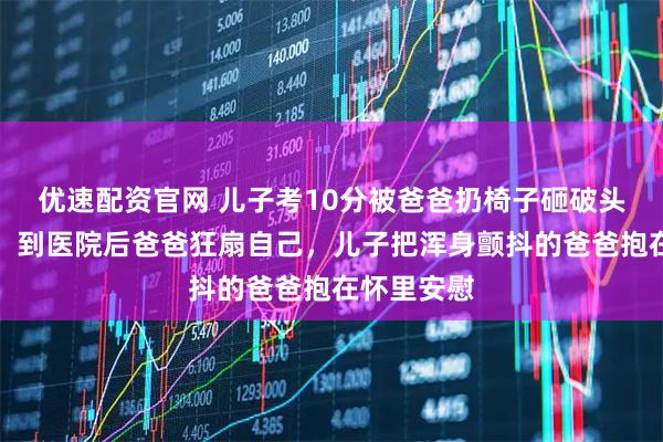 优速配资官网 儿子考10分被爸爸扔椅子砸破头，拍摄者：到医院后爸爸狂扇自己，儿子把浑身颤抖的爸爸抱在怀里安慰