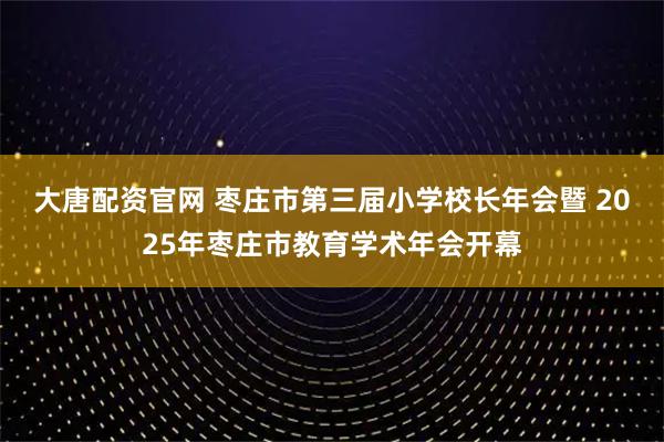 大唐配资官网 枣庄市第三届小学校长年会暨 2025年枣庄市教育学术年会开幕