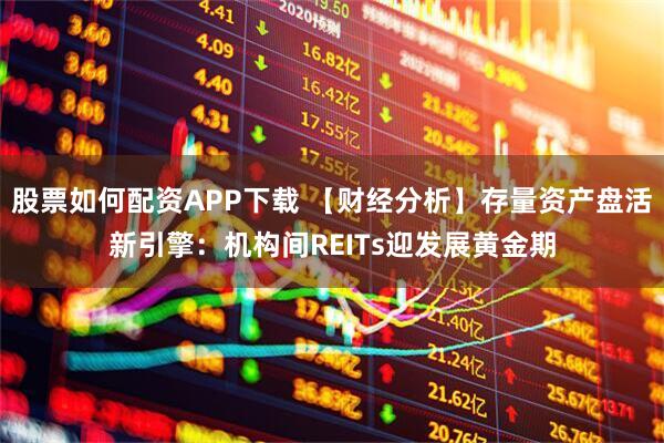 股票如何配资APP下载 【财经分析】存量资产盘活新引擎：机构间REITs迎发展黄金期