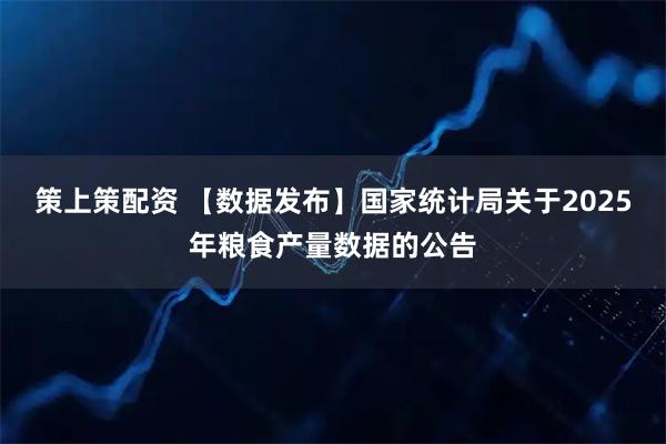 策上策配资 【数据发布】国家统计局关于2025年粮食产量数据的公告