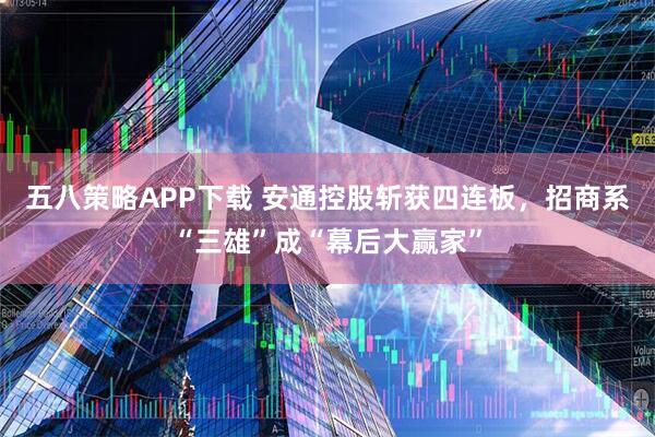 五八策略APP下载 安通控股斩获四连板，招商系“三雄”成“幕后大赢家”