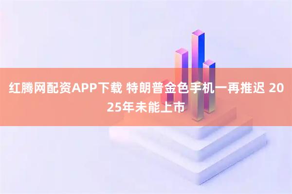 红腾网配资APP下载 特朗普金色手机一再推迟 2025年未能上市