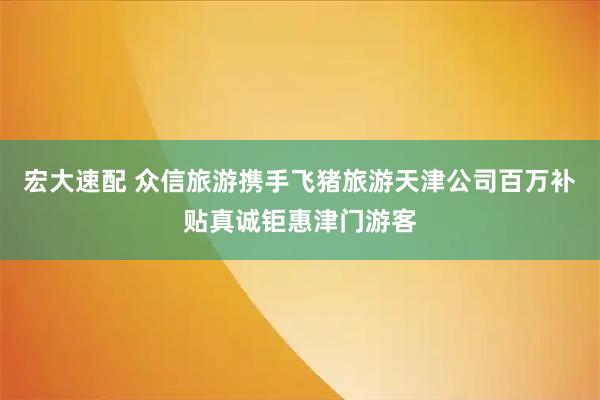 宏大速配 众信旅游携手飞猪旅游天津公司百万补贴真诚钜惠津门游客