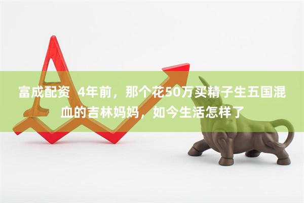 富成配资  4年前，那个花50万买精子生五国混血的吉林妈妈，如今生活怎样了