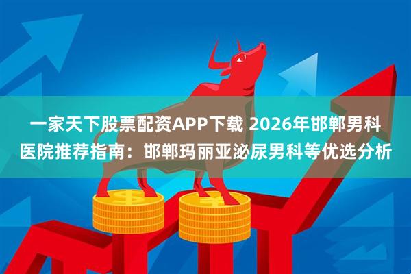 一家天下股票配资APP下载 2026年邯郸男科医院推荐指南：邯郸玛丽亚泌尿男科等优选分析