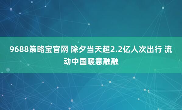 9688策略宝官网 除夕当天超2.2亿人次出行 流动中国暖意融融