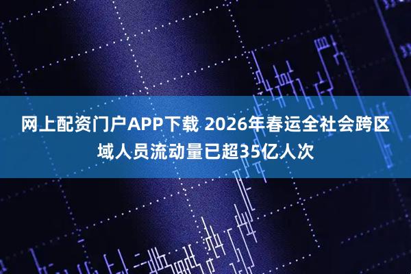 网上配资门户APP下载 2026年春运全社会跨区域人员流动量已超35亿人次