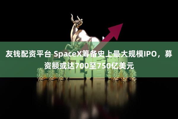 友钱配资平台 SpaceX筹备史上最大规模IPO，募资额或达700至750亿美元