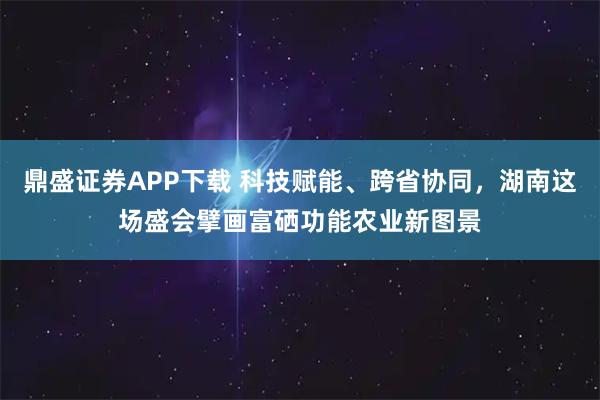 鼎盛证券APP下载 科技赋能、跨省协同，湖南这场盛会擘画富硒功能农业新图景