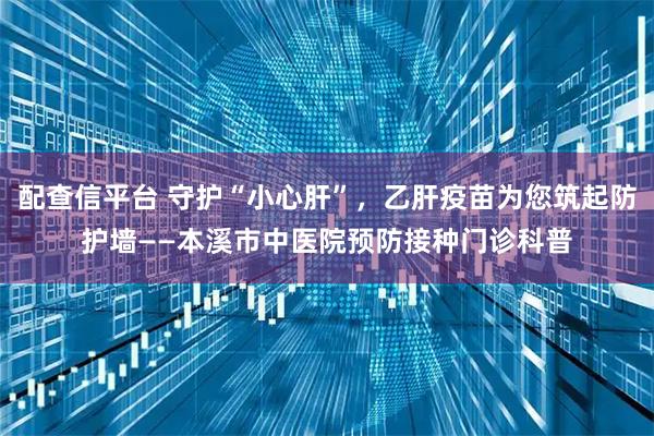 配查信平台 守护“小心肝”，乙肝疫苗为您筑起防护墙——本溪市中医院预防接种门诊科普