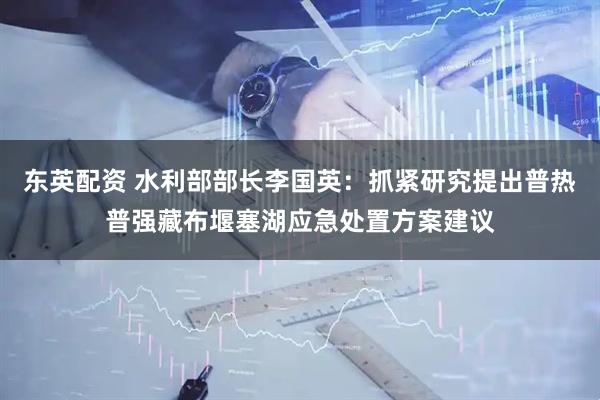 东英配资 水利部部长李国英：抓紧研究提出普热普强藏布堰塞湖应急处置方案建议