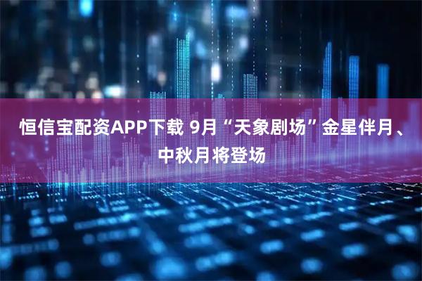 恒信宝配资APP下载 9月“天象剧场”金星伴月、中秋月将登场